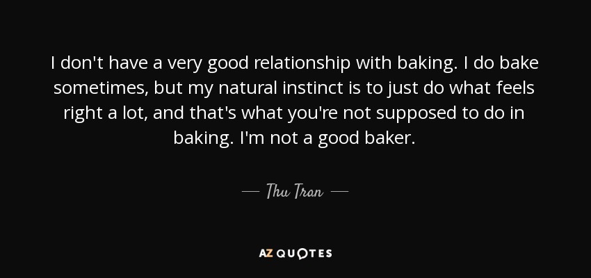 I don't have a very good relationship with baking. I do bake sometimes, but my natural instinct is to just do what feels right a lot, and that's what you're not supposed to do in baking. I'm not a good baker. - Thu Tran