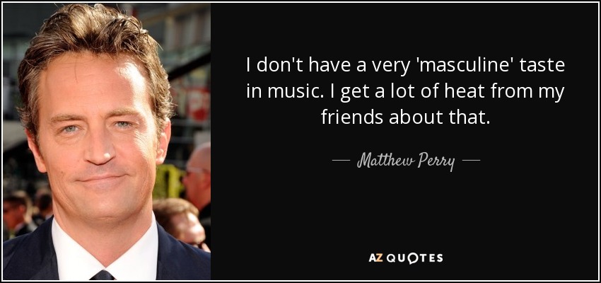 I don't have a very 'masculine' taste in music. I get a lot of heat from my friends about that. - Matthew Perry