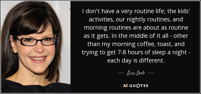 I don't have a very routine life; the kids' activities, our nightly routines, and morning routines are about as routine as it gets. In the middle of it all - other than my morning coffee, toast, and trying to get 7-8 hours of sleep a night - each day is different. - Lisa Loeb