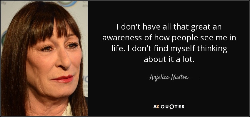 I don't have all that great an awareness of how people see me in life. I don't find myself thinking about it a lot. - Anjelica Huston