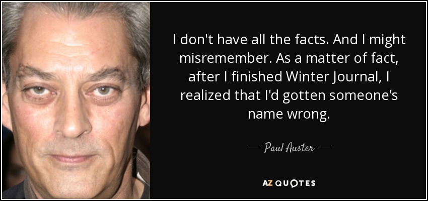 I don't have all the facts. And I might misremember. As a matter of fact, after I finished Winter Journal, I realized that I'd gotten someone's name wrong. - Paul Auster