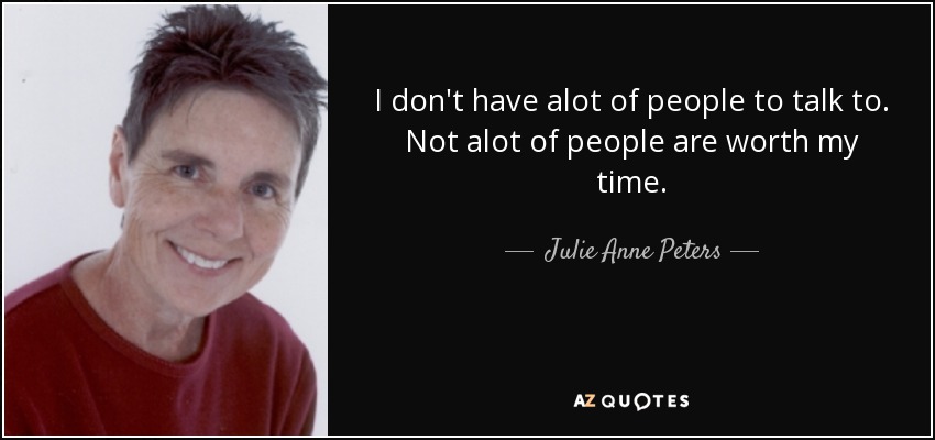 I don't have alot of people to talk to. Not alot of people are worth my time. - Julie Anne Peters