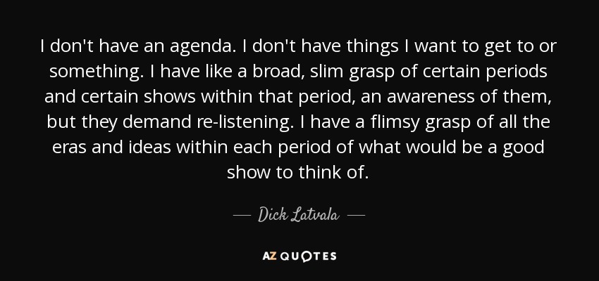 I don't have an agenda. I don't have things I want to get to or something. I have like a broad, slim grasp of certain periods and certain shows within that period, an awareness of them, but they demand re-listening. I have a flimsy grasp of all the eras and ideas within each period of what would be a good show to think of. - Dick Latvala