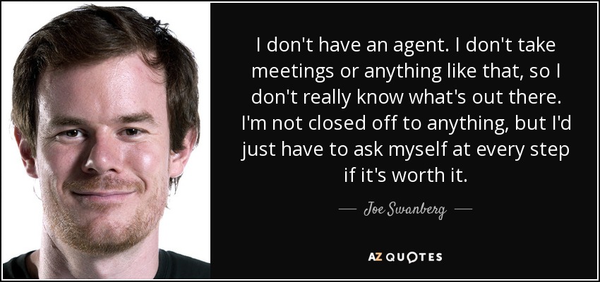 I don't have an agent. I don't take meetings or anything like that, so I don't really know what's out there. I'm not closed off to anything, but I'd just have to ask myself at every step if it's worth it. - Joe Swanberg