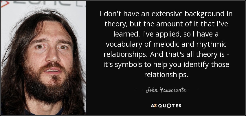 I don't have an extensive background in theory, but the amount of it that I've learned, I've applied, so I have a vocabulary of melodic and rhythmic relationships. And that's all theory is - it's symbols to help you identify those relationships. - John Frusciante