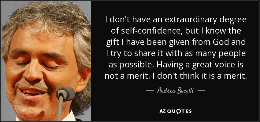 I don't have an extraordinary degree of self-confidence, but I know the gift I have been given from God and I try to share it with as many people as possible. Having a great voice is not a merit. I don't think it is a merit. - Andrea Bocelli