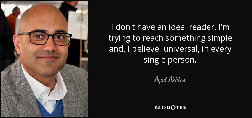 I don't have an ideal reader. I'm trying to reach something simple and, I believe, universal, in every single person. - Ayad Akhtar