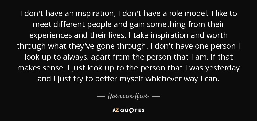 I don't have an inspiration, I don't have a role model. I like to meet different people and gain something from their experiences and their lives. I take inspiration and worth through what they've gone through. I don't have one person I look up to always, apart from the person that I am, if that makes sense. I just look up to the person that I was yesterday and I just try to better myself whichever way I can. - Harnaam Kaur