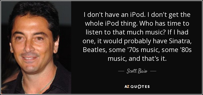 I don't have an iPod. I don't get the whole iPod thing. Who has time to listen to that much music? If I had one, it would probably have Sinatra, Beatles, some '70s music, some '80s music, and that's it. - Scott Baio
