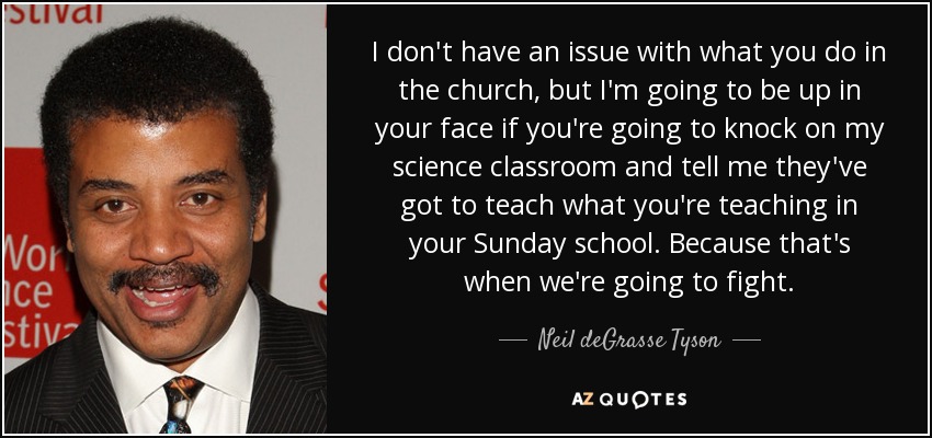 I don't have an issue with what you do in the church, but I'm going to be up in your face if you're going to knock on my science classroom and tell me they've got to teach what you're teaching in your Sunday school. Because that's when we're going to fight. - Neil deGrasse Tyson
