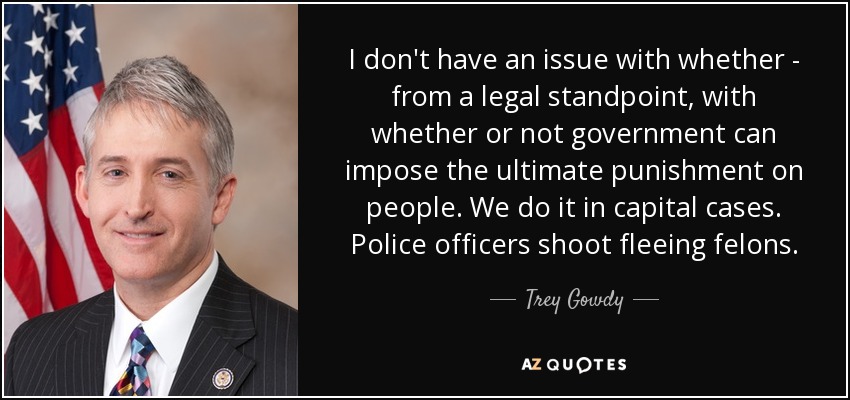 I don't have an issue with whether - from a legal standpoint, with whether or not government can impose the ultimate punishment on people. We do it in capital cases. Police officers shoot fleeing felons. - Trey Gowdy