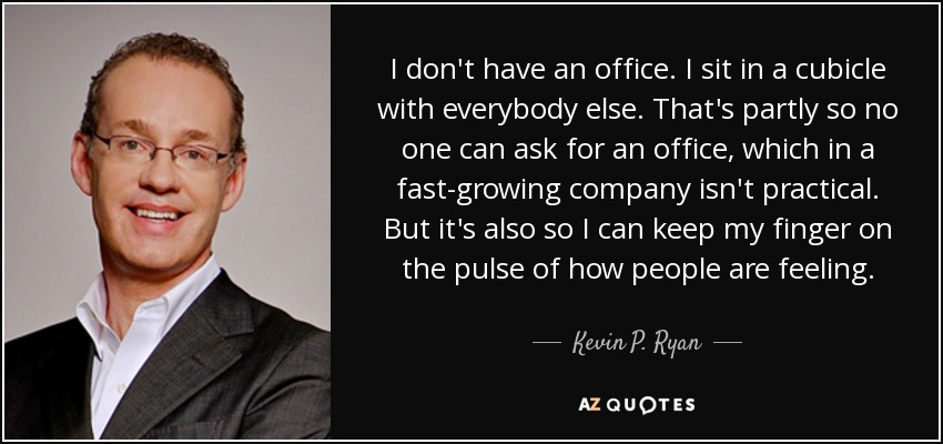 I don't have an office. I sit in a cubicle with everybody else. That's partly so no one can ask for an office, which in a fast-growing company isn't practical. But it's also so I can keep my finger on the pulse of how people are feeling. - Kevin P. Ryan
