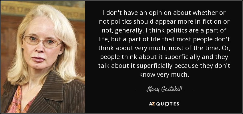 I don't have an opinion about whether or not politics should appear more in fiction or not, generally. I think politics are a part of life, but a part of life that most people don't think about very much, most of the time. Or, people think about it superficially and they talk about it superficially because they don't know very much. - Mary Gaitskill