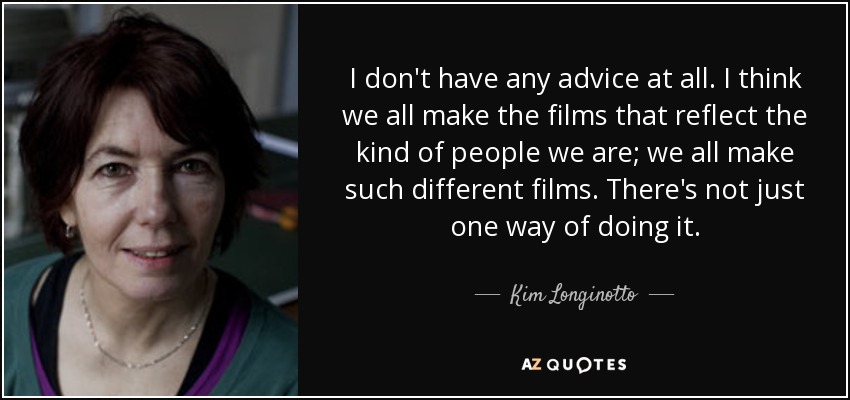 I don't have any advice at all. I think we all make the films that reflect the kind of people we are; we all make such different films. There's not just one way of doing it. - Kim Longinotto