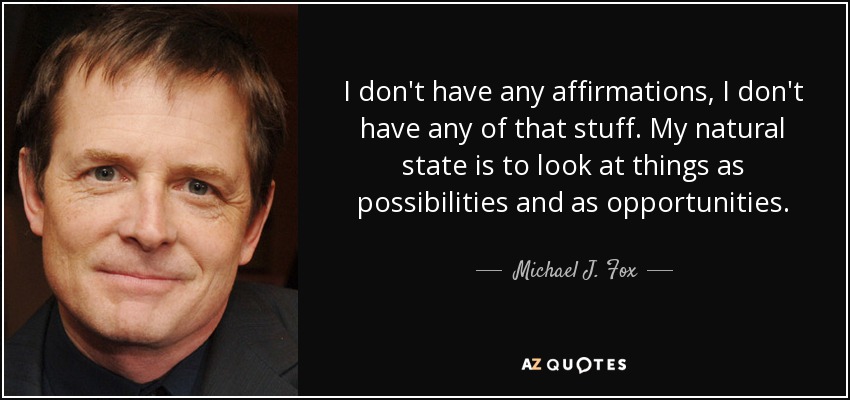 I don't have any affirmations, I don't have any of that stuff. My natural state is to look at things as possibilities and as opportunities. - Michael J. Fox