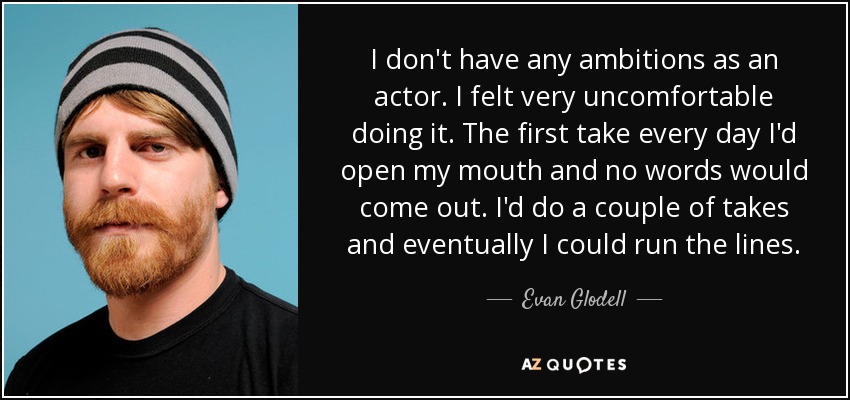I don't have any ambitions as an actor. I felt very uncomfortable doing it. The first take every day I'd open my mouth and no words would come out. I'd do a couple of takes and eventually I could run the lines. - Evan Glodell