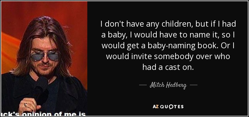 I don't have any children, but if I had a baby, I would have to name it, so I would get a baby-naming book. Or I would invite somebody over who had a cast on. - Mitch Hedberg
