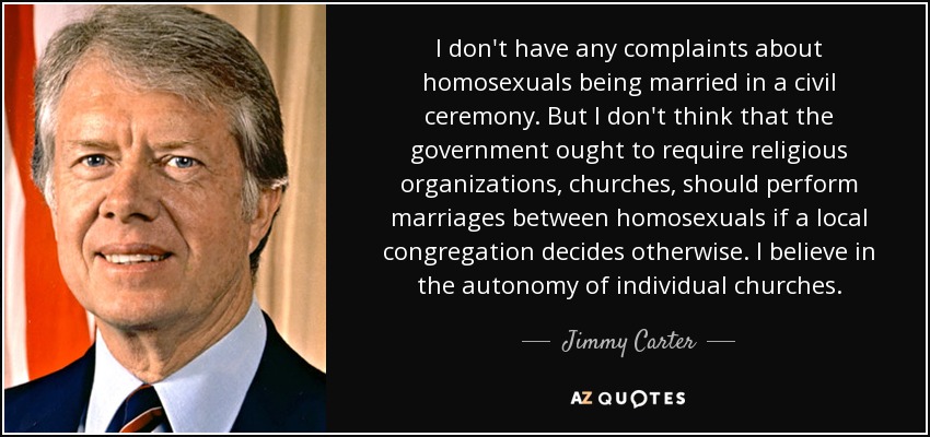 I don't have any complaints about homosexuals being married in a civil ceremony. But I don't think that the government ought to require religious organizations, churches, should perform marriages between homosexuals if a local congregation decides otherwise. I believe in the autonomy of individual churches. - Jimmy Carter