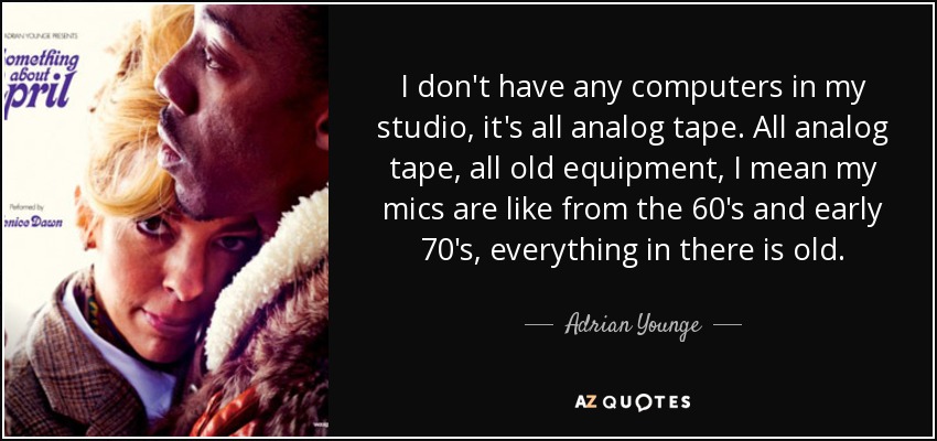 I don't have any computers in my studio, it's all analog tape. All analog tape, all old equipment, I mean my mics are like from the 60's and early 70's, everything in there is old. - Adrian Younge