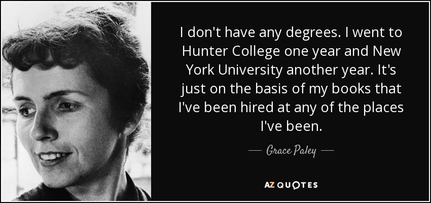 I don't have any degrees. I went to Hunter College one year and New York University another year. It's just on the basis of my books that I've been hired at any of the places I've been. - Grace Paley