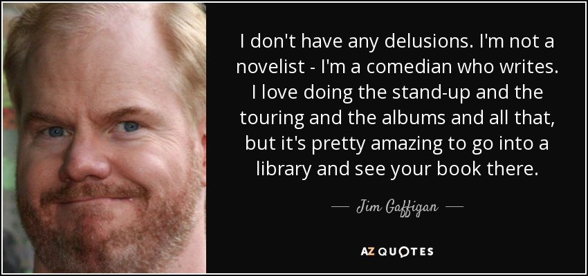I don't have any delusions. I'm not a novelist - I'm a comedian who writes. I love doing the stand-up and the touring and the albums and all that, but it's pretty amazing to go into a library and see your book there. - Jim Gaffigan