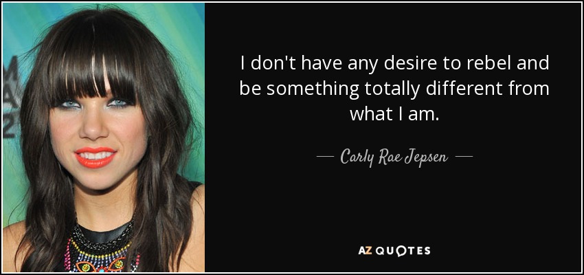 I don't have any desire to rebel and be something totally different from what I am. - Carly Rae Jepsen