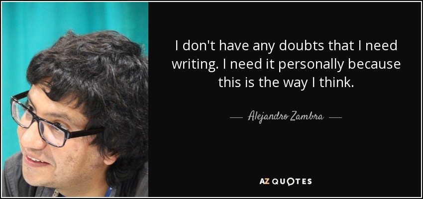 I don't have any doubts that I need writing. I need it personally because this is the way I think. - Alejandro Zambra