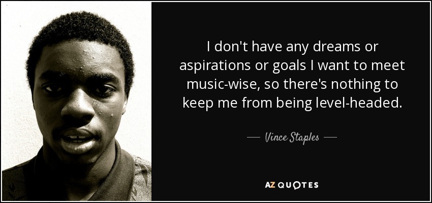 I don't have any dreams or aspirations or goals I want to meet music-wise, so there's nothing to keep me from being level-headed. - Vince Staples