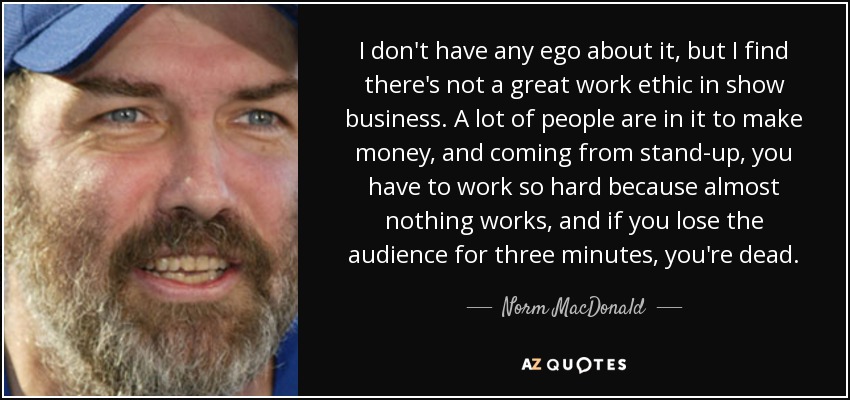 I don't have any ego about it, but I find there's not a great work ethic in show business. A lot of people are in it to make money, and coming from stand-up, you have to work so hard because almost nothing works, and if you lose the audience for three minutes, you're dead. - Norm MacDonald