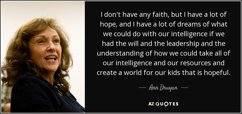 I don't have any faith, but I have a lot of hope, and I have a lot of dreams of what we could do with our intelligence if we had the will and the leadership and the understanding of how we could take all of our intelligence and our resources and create a world for our kids that is hopeful. - Ann Druyan