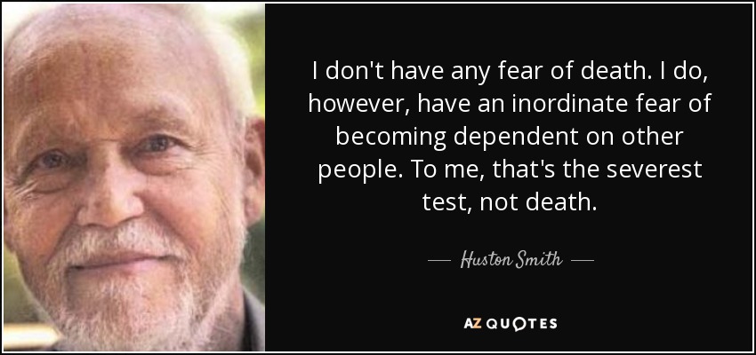 I don't have any fear of death. I do, however, have an inordinate fear of becoming dependent on other people. To me, that's the severest test, not death. - Huston Smith