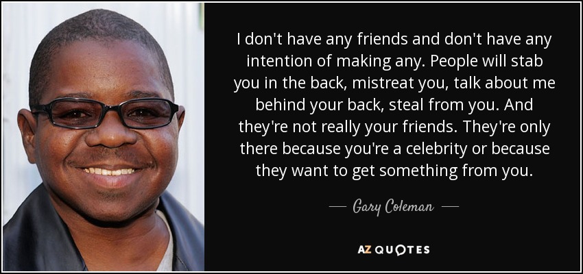I don't have any friends and don't have any intention of making any. People will stab you in the back, mistreat you, talk about me behind your back, steal from you. And they're not really your friends. They're only there because you're a celebrity or because they want to get something from you. - Gary Coleman