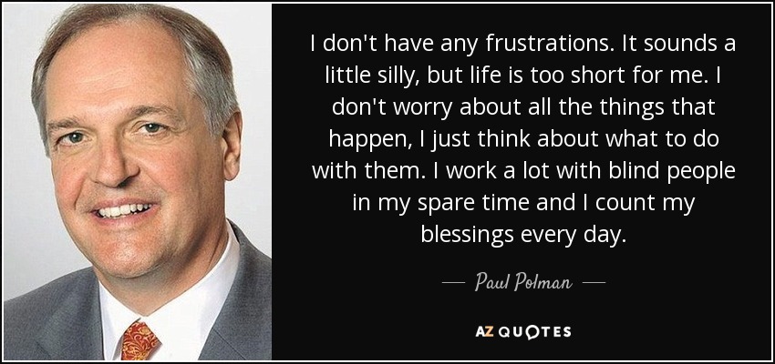 I don't have any frustrations. It sounds a little silly, but life is too short for me. I don't worry about all the things that happen, I just think about what to do with them. I work a lot with blind people in my spare time and I count my blessings every day. - Paul Polman