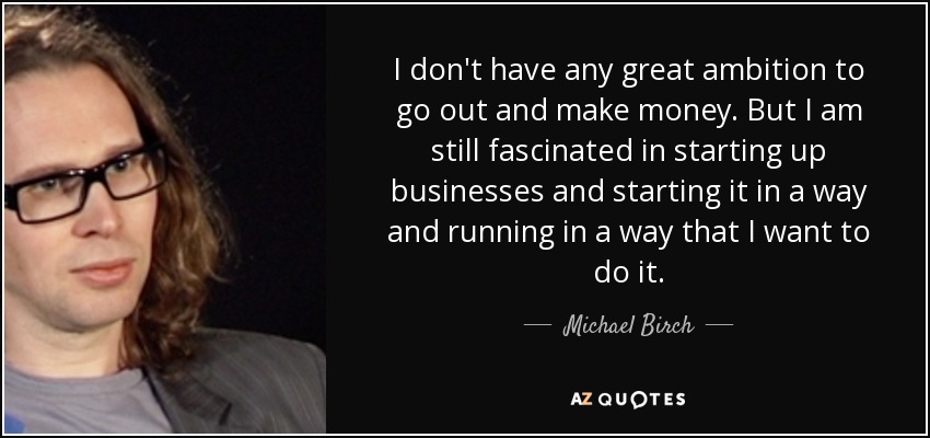 I don't have any great ambition to go out and make money. But I am still fascinated in starting up businesses and starting it in a way and running in a way that I want to do it. - Michael Birch