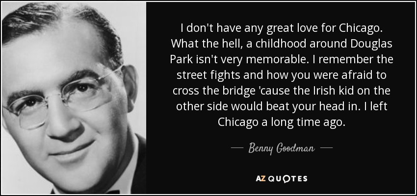 I don't have any great love for Chicago. What the hell, a childhood around Douglas Park isn't very memorable. I remember the street fights and how you were afraid to cross the bridge 'cause the Irish kid on the other side would beat your head in. I left Chicago a long time ago. - Benny Goodman