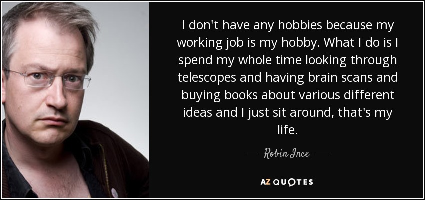 I don't have any hobbies because my working job is my hobby. What I do is I spend my whole time looking through telescopes and having brain scans and buying books about various different ideas and I just sit around, that's my life. - Robin Ince
