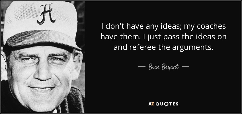 I don't have any ideas; my coaches have them. I just pass the ideas on and referee the arguments. - Bear Bryant