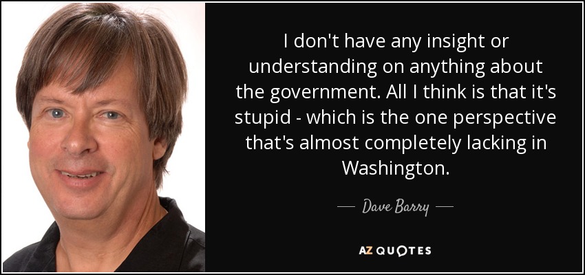 I don't have any insight or understanding on anything about the government. All I think is that it's stupid - which is the one perspective that's almost completely lacking in Washington. - Dave Barry