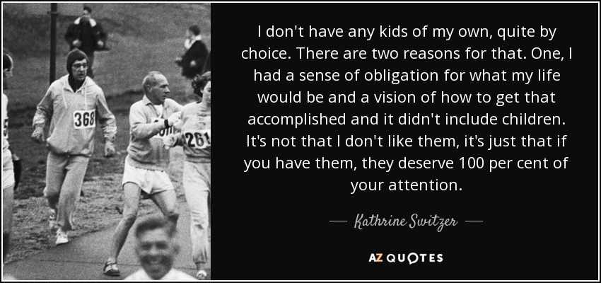 I don't have any kids of my own, quite by choice. There are two reasons for that. One, I had a sense of obligation for what my life would be and a vision of how to get that accomplished and it didn't include children. It's not that I don't like them, it's just that if you have them, they deserve 100 per cent of your attention. - Kathrine Switzer