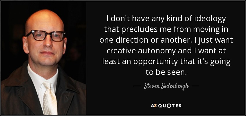 I don't have any kind of ideology that precludes me from moving in one direction or another. I just want creative autonomy and I want at least an opportunity that it's going to be seen. - Steven Soderbergh