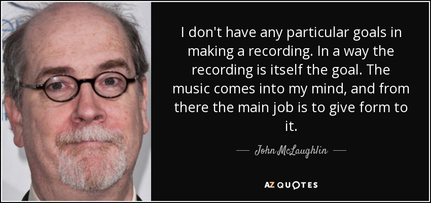 I don't have any particular goals in making a recording. In a way the recording is itself the goal. The music comes into my mind, and from there the main job is to give form to it. - John McLaughlin