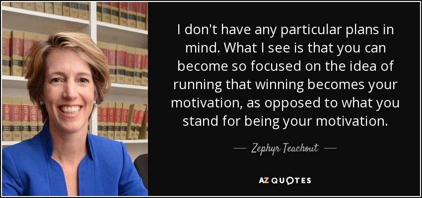 I don't have any particular plans in mind. What I see is that you can become so focused on the idea of running that winning becomes your motivation, as opposed to what you stand for being your motivation. - Zephyr Teachout