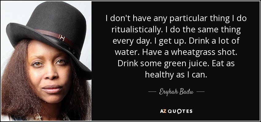 I don't have any particular thing I do ritualistically. I do the same thing every day. I get up. Drink a lot of water. Have a wheatgrass shot. Drink some green juice. Eat as healthy as I can. - Erykah Badu