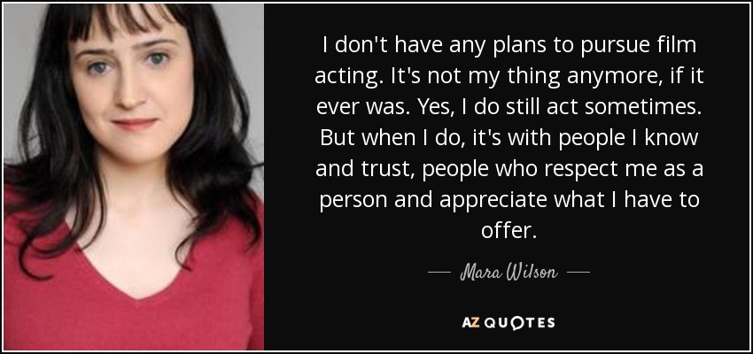I don't have any plans to pursue film acting. It's not my thing anymore, if it ever was. Yes, I do still act sometimes. But when I do, it's with people I know and trust, people who respect me as a person and appreciate what I have to offer. - Mara Wilson