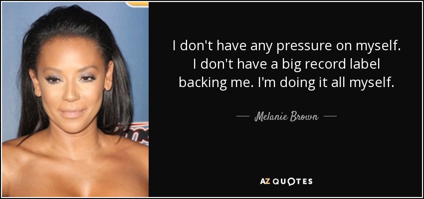 I don't have any pressure on myself. I don't have a big record label backing me. I'm doing it all myself. - Melanie Brown