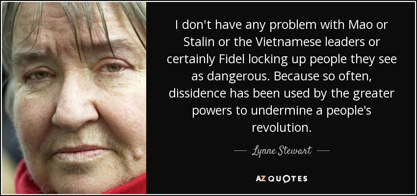 I don't have any problem with Mao or Stalin or the Vietnamese leaders or certainly Fidel locking up people they see as dangerous. Because so often, dissidence has been used by the greater powers to undermine a people's revolution. - Lynne Stewart