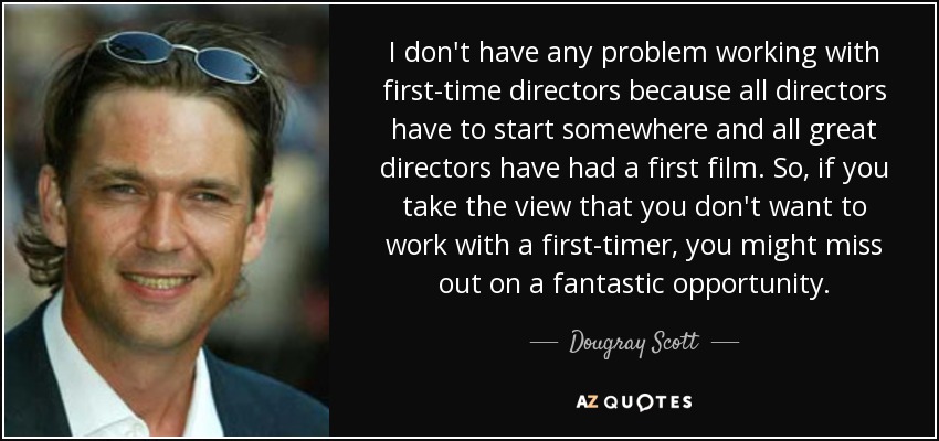 I don't have any problem working with first-time directors because all directors have to start somewhere and all great directors have had a first film. So, if you take the view that you don't want to work with a first-timer, you might miss out on a fantastic opportunity. - Dougray Scott