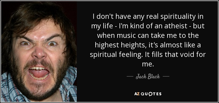 I don't have any real spirituality in my life - I'm kind of an atheist - but when music can take me to the highest heights, it's almost like a spiritual feeling. It fills that void for me. - Jack Black