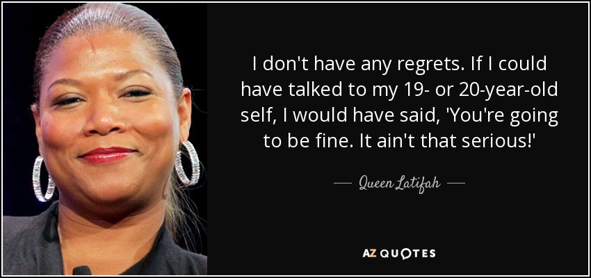 I don't have any regrets. If I could have talked to my 19- or 20-year-old self, I would have said, 'You're going to be fine. It ain't that serious!' - Queen Latifah