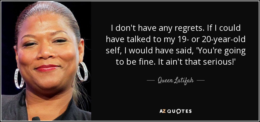 I don't have any regrets. If I could have talked to my 19- or 20-year-old self, I would have said, 'You're going to be fine. It ain't that serious!' - Queen Latifah